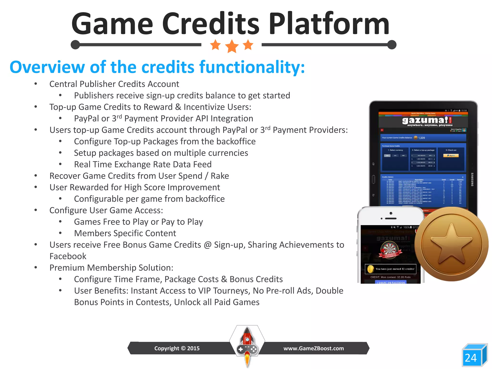 Game Credits Platform
24
Overview of the credits functionality:
• Central Publisher Credits Account
• Publishers receive sign-up credits balance to get started
• Top-up Game Credits to Reward & Incentivize Users:
• PayPal or 3rd Payment Provider API Integration
• Users top-up Game Credits account through PayPal or 3rd Payment Providers:
• Configure Top-up Packages from the backoffice
• Setup packages based on multiple currencies
• Real Time Exchange Rate Data Feed
• Recover Game Credits from User Spend / Rake
• User Rewarded for High Score Improvement
• Configurable per game from backoffice
• Configure User Game Access:
• Games Free to Play or Pay to Play
• Members Specific Content
• Users receive Free Bonus Game Credits @ Sign-up, Sharing Achievements to
Facebook
• Premium Membership Solution:
• Configure Time Frame, Package Costs & Bonus Credits
• User Benefits: Instant Access to VIP Tourneys, No Pre-roll Ads, Double
Bonus Points in Contests, Unlock all Paid Games
www.GameZBoost.comCopyright © 2015
 