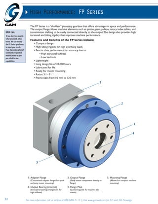 High Performance: FP Series 
The FP Series is a “shaftless” planetary gearbox that offers advantages in space and performance. 
The output flange allows machine elements such as pinion gears, pulleys, rotary index tables, and 
transmission shafting to be easily connected directly to the output. The design also provides high 
torsional and tilting rigidity that improves machine performance. 
Features and Benefits of the FP Series include: 
• Compact design 
• High tilting rigidity for high overhung loads 
• Best in class performance for accuracy due to 
• High torsional stiffness 
• Low backlash 
• Lightweight 
• Long design life of 20,000 hours 
• Lubricated for life 
• Ready for motor mounting 
• Ratios 3:1 - 91:1 
• Frame sizes from 50 mm to 120 mm 
GAM can. 
If you don’t see exactly 
what you need, let us 
know. We can modify 
the FP Series gearboxes 
to meet your needs. 
Page 4 provides a list of 
commonly requested 
modifications to give 
you a feel for our 
capabilities. 
1. Adapter Flange 
(Customized adapter flanges for quick 
and easy motor mounting) 
2. Output Bearing (internal) 
(Innovative bearing arrangement for 
high stiffness) 
3. Output Flange 
1 
(Easily mount components directly to 
flange) 
4. Flange Pilot 
(Centering pilot for machine ele-ments) 
2 
5. Mounting Flange 
(Allows for compact machine 
mounting) 
39 For more information, call us toll-free at 888-GAM-7117 | Visit www.gamweb.com for 2-D and 3-D Drawings 
3 
4 
5 
 