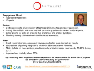 Engagement Model 
• Dedicated Resources 
• Projects 
Before 
• Getting access to a wide variety of technical skills in a fast and easy approach. 
• Having the ability to reach out and ask technical questions to subject matter experts. 
• Better pricing for skills on projects that are longer and shorter durations. 
• Flexibility to help plan resources and finances as needed. 
After 
• Quick responsiveness, a sense of having a dedicated team to meet my needs. 
• Easy source of gaining insight on a technical issue that is over my head. 
• Ability to take on more projects simultaneously which increased revenues by 15-20% during 
2013. 
• Improved our costs by about 30%. 
Gigi's company has a long list of relevant experience. We have used him for a wide list of projects 
for almost two years without any disappointment“ 
David Goodman, President/CEO. 
http://www.linkedin.com/pub/david-goodman/8/333/173 
 