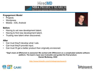 Engagement Model 
• Projects 
• Wordpress 
• Mobile - iOS, Android 
Before 
• Having to vet new development talent. 
• Having to find new development talent. 
• Trusting new talent when discovered. 
After 
• Can trust they'll develop what I ask. 
• Can trust they'll provide input. 
• Can trust I'll get a better product than originally envisioned. 
“Gigi's team at Offshorent is awesome! We worked with Offshorent on a complicated website software 
platform. The team’s input was invaluable and guided the final product. 
Daniel Mullaney, CEO 
http://www.linkedin.com/in/mbaprojectsearch 
 