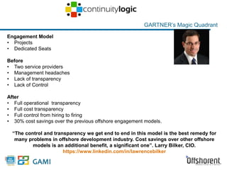 Engagement Model 
• Projects 
• Dedicated Seats 
Before 
• Two service providers 
• Management headaches 
• Lack of transparency 
• Lack of Control 
GARTNER’s Magic Quadrant 
After 
• Full operational transparency 
• Full cost transparency 
• Full control from hiring to firing 
• 30% cost savings over the previous offshore engagement models. 
“The control and transparency we get end to end in this model is the best remedy for 
many problems in offshore development industry. Cost savings over other offshore 
13 
models is an additional benefit, a significant one”. Larry Bilker, CIO. 
https://www.linkedin.com/in/lawrencebilker 
 