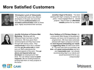 More Satisfied Customers 
'Christopher Lynch of Taltusmedia: 
“I"'ve worked with quite a few offshore 
developers in the past, but none that 
have had the professionalism and 
excellent communication skills as these 
guys. Highly recommend their services. 
Jonathan Segal of Ecolane: "I've been 
working with Gigi's company for almost two 
years. I have engaged them in several 
projects. They've been an affordable, 
reliable partner for my needs.. 
Jennifer Schulman of Fortune Web 
Marketing: “Working with the 
Offshorent team has been a terrific 
experience. We have given them 
several projects and they have come 
through with shining colors. They 
communicate if more info is needed 
and they go the extra mile to make 
sure our staff understands the 
technical aspects of the work. They go 
above and beyond what any 
developer we employed prior had 
done. You can always expect a quick 
response. We are looking forward to 
working with them on many projects in 
the future.” 
Perry Yeldham of 21Thirteen Design: As 
a successful Web Design & Development 
company, we have a lot of experience with 
programmers. We have been extremely 
pleased with Gigi's company's services. 
He went beyond anticipating our needs 
to suggesting ideas we didn't even think 
of. The work was done as promised, on 
time, with great communication and at a 
very reasonable cost. I am already 
recommending Gigi to our clients and 
would recommend him to you 
unequivocally! 
 