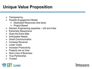 Unique Value Proposition 
 Transparency 
 Flexible Engagement Model 
 Dedicated Resources (the best) 
 Project Based 
 Solution Engineering expertise – US and India 
 Extremely Responsive 
 Goes the Extra Mile 
 Anticipates Needs 
 Great Communication 
 Increase Revenue 
 Lower Costs 
 Increase Productivity 
 Projects are on time 
 New Lines of Business 
 True Partnership 
 Trusted 
 