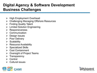 Digital Agency & Software Development 
Business Challenges 
 High Employment Overhead 
 Challenging Managing Offshore Resources 
 Finding Quality Talent 
 Limited Solution Engineering 
 Responsiveness 
 Communication 
 Design Issues 
 Poor Delivery 
 Scalability 
 Resource Availability 
 Specialized Skills 
 Cost Containment 
 Oversight of Project Teams 
 Transparency 
 Control 
 Cultural issues 
 