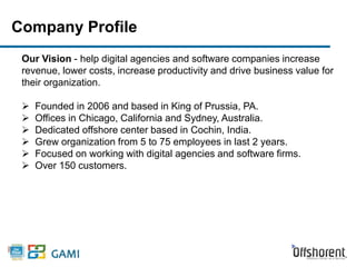 Company Profile 
Our Vision - help digital agencies and software companies increase 
revenue, lower costs, increase productivity and drive business value for 
their organization. 
 Founded in 2006 and based in King of Prussia, PA. 
 Offices in Chicago, California and Sydney, Australia. 
 Dedicated offshore center based in Cochin, India. 
 Grew organization from 5 to 75 employees in last 2 years. 
 Focused on working with digital agencies and software firms. 
 Over 150 customers. 
 