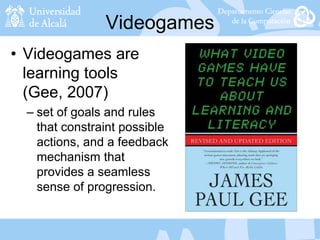 Videogames
• Videogames are
learning tools
(Gee, 2007)
– set of goals and rules
that constraint possible
actions, and a feedback
mechanism that
provides a seamless
sense of progression.
 
