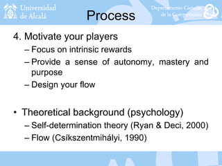 Process
4. Motivate your players
– Focus on intrinsic rewards
– Provide a sense of autonomy, mastery and
purpose
– Design your flow
• Theoretical background (psychology)
– Self-determination theory (Ryan & Deci, 2000)
– Flow (Csíkszentmihályi, 1990)
 