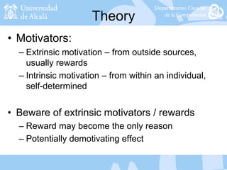 Theory
• Motivators:
– Extrinsic motivation – from outside sources,
usually rewards
– Intrinsic motivation – from within an individual,
self-determined
• Beware of extrinsic motivators / rewards
– Reward may become the only reason
– Potentially demotivating effect
 