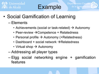 Example
• Social Gamification of Learning
– Elements
• Achievements (social or task-related)  Autonomy
• Peer-review Competence + Relatedness
• Personal profile  Autonomy (+Relatedness)
• Dashboard + social network Relatedness
• Virtual shop  Autonomy
– Addressing all player types
– Elgg social networking engine + gamification
features
 