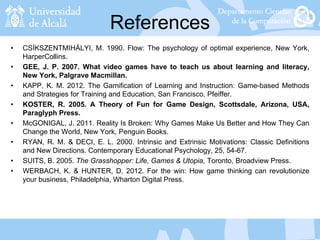 References
• CSÍKSZENTMIHÁLYI, M. 1990. Flow: The psychology of optimal experience, New York,
HarperCollins.
• GEE, J. P. 2007. What video games have to teach us about learning and literacy,
New York, Palgrave Macmillan.
• KAPP, K. M. 2012. The Gamification of Learning and Instruction: Game-based Methods
and Strategies for Training and Education, San Francisco, Pfeiffer.
• KOSTER, R. 2005. A Theory of Fun for Game Design, Scottsdale, Arizona, USA,
Paraglyph Press.
• McGONIGAL, J. 2011. Reality Is Broken: Why Games Make Us Better and How They Can
Change the World, New York, Penguin Books.
• RYAN, R. M. & DECI, E. L. 2000. Intrinsic and Extrinsic Motivations: Classic Definitions
and New Directions. Contemporary Educational Psychology, 25, 54-67.
• SUITS, B. 2005. The Grasshopper: Life, Games & Utopia, Toronto, Broadview Press.
• WERBACH, K. & HUNTER, D. 2012. For the win: How game thinking can revolutionize
your business, Philadelphia, Wharton Digital Press.
 