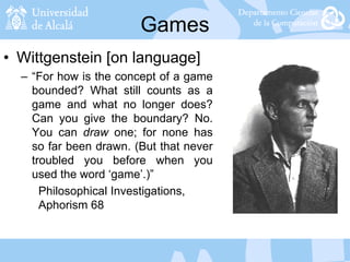 Games
• Wittgenstein [on language]
– “For how is the concept of a game
bounded? What still counts as a
game and what no longer does?
Can you give the boundary? No.
You can draw one; for none has
so far been drawn. (But that never
troubled you before when you
used the word ‘game’.)”
Philosophical Investigations,
Aphorism 68
 