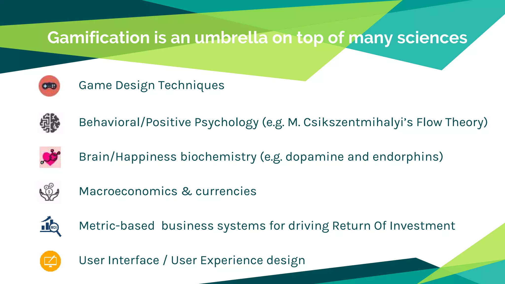 Gamification is an umbrella on top of many sciences
Game Design Techniques
Behavioral/Positive Psychology (e.g. M. Csikszentmihalyi’s Flow Theory)
Brain/Happiness biochemistry (e.g. dopamine and endorphins)
Macroeconomics & currencies
Metric-based business systems for driving Return Of Investment
User Interface / User Experience design
 