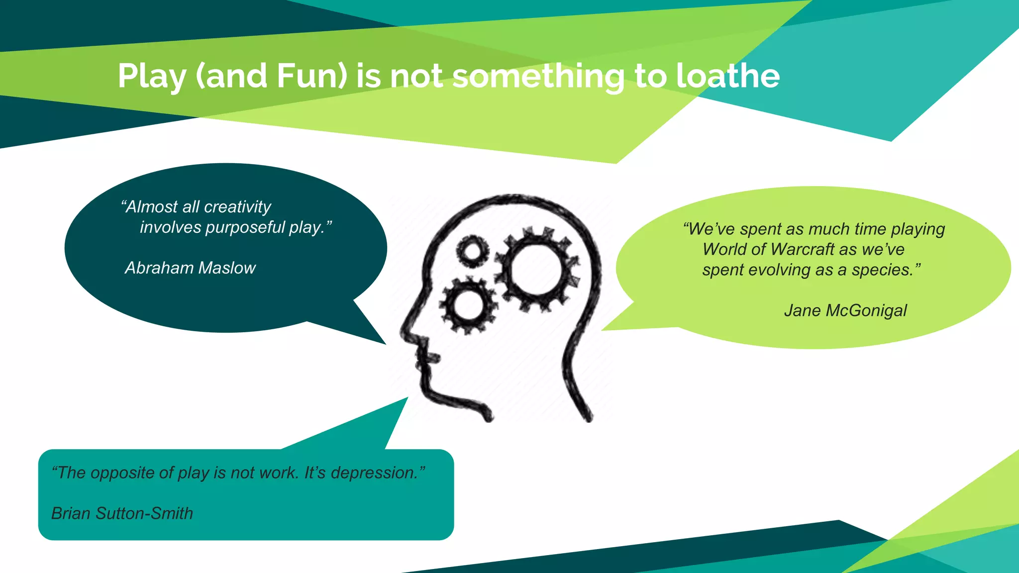 Play (and Fun) is not something to loathe
“We’ve spent as much time playing
World of Warcraft as we’ve
spent evolving as a species.”
Jane McGonigal
“Almost all creativity
involves purposeful play.”
Abraham Maslow
“The opposite of play is not work. It’s depression.”
Brian Sutton-Smith
 