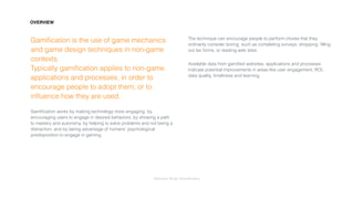 Interaction Design: Gamiﬁcation
Gamiﬁcation is the use of game mechanics
and game design techniques in non-game
contexts.  
Typically gamiﬁcation applies to non-game
applications and processes, in order to
encourage people to adopt them, or to
inﬂuence how they are used.
Gamiﬁcation works by making technology more engaging, by
encouraging users to engage in desired behaviors, by showing a path
to mastery and autonomy, by helping to solve problems and not being a
distraction, and by taking advantage of humans’ psychological
predisposition to engage in gaming.
The technique can encourage people to perform chores that they
ordinarily consider boring, such as completing surveys, shopping, ﬁlling
out tax forms, or reading web sites.
Available data from gamiﬁed websites, applications and processes
indicate potential improvements in areas like user engagement, ROI,
data quality, timeliness and learning.
OVERVIEW
 