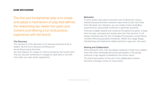Interaction Design: Gamiﬁcation
The ﬁrst and fundamental step is to create
and adopt a mechanism of play that deﬁnes
the relationship be- tween the users and
content and offering a fun and positive
experience with the brand.
The Discovery 
The mechanics of the discovery is fun because everyone loves to
explore. Be the ﬁrst to discover something can 
be exciting knowing that there 
are more reasons for a player to continue browsing. Earn points each
time you discover something or a badge for loyal users to visit with
more often your sites and/or applications.
Motivation 
To some extent users want to become more involved with using a
website because all these incentives make sense to them and make
them feel good. As a designer, you can create a more compelling
experience by using simple incentives or game-like scenarios.
There are multiple rewards and incentives throughout the game, to keep
them focused, motivated and excited about the ﬁnal outcome. In UX
design incentives take the form of badges (Foursquare), scores (Klout),
numbers reﬂecting popularity (Facebook, Twitter) and usage (Digg),
memberships and experience related symbols or tags (pro, new user).
Sharing and Collaboration 
Since prehistoric time, man has always clustered in tribes since relation-
ships with other individuals and active participation in the groups
produces a high degree of satisfaction the human nature.
The active participation of the user in the collaboration process
becomes a strategic choice for every brand.
GAME MECHANISMS
 