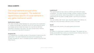 Interaction Design: Gamiﬁcation
The visual elements are part of the
Gamiﬁcation ecosystem. The audience
aspect these speciﬁc of visual elements in
any game mechanism world:.
Notiﬁcations objects 
The object provides instant feedback for user actions thus involvement
in- creases dramatically. The Notiﬁer informs the user about the points
and badges earned, levels that he/she has reached and all other
information important to the users. The user chooses which informa-
tion to receive and how often to receive it.
Progress Bar 
The progress-bar is a simple concept in the process of determining the
gamiﬁcation. The instant feedback provided by the progress bar
visually motivates the user to complete activities despite of the time that
these require.
Leaderboard 
The Leader-board al- lows users to confront each other and create
competition. The Lead- erboard normally includes a variety of formats,
comparing only friends, users of any platform or users who share a
relationship with the player (usually people in proximity to the player)
Proﬁle 
The user proﬁle is the “home” user. View the details of his identity, his
badge and more information relevant to show in his stats. 
Social 
Sharing and invite friends in the same game environment. 
Avatar 
An avatar is a visual repre- sentation of the player. The avatar can be a
simply picture (like Face- book) or a more structured. Giving a face to a
player is a key factor in engaging with others.
VISUAL ELEMENTS
 