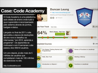 Case: Code Academy
O Code Academy é uma plataforma
auto didata de ensino onde tudo o
que é aprendido é recompensado
pelo sistema através de pontos,
badges e status.

!
Lançado no final de 2011 o site
aproveitou a época de resoluções
de ano novo e desafiou os
internautas: “em 2012, aprenda a
programar”. Os aspirantes se
motivaram e em 9 semanas o site
passou dos 400mil usuários.

!
Um ano depois, já são mais de 5
milhões de usuários que
completaram mais de 100 milhões
de exercícios no site.

!
http://codecademy.com
 