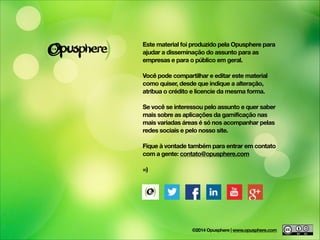Este material foi produzido pela Opusphere para
ajudar a disseminação do assunto para as
empresas e para o público em geral.
!
Você pode compartilhar e editar este material
como quiser, desde que indique a alteração,
atribua o crédito e licencie da mesma forma.
!
Se você se interessou pelo assunto e quer saber
mais sobre as aplicações da gamificação nas
mais variadas áreas é só nos acompanhar pelas
redes sociais e pelo nosso site.
!
Fique à vontade também para entrar em contato
com a gente: contato@opusphere.com
!
=)
©2014 Opusphere | www.opusphere.com
 