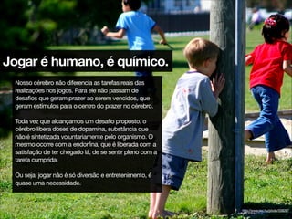 Jogar é humano, é químico.
Nosso cérebro não diferencia as tarefas reais das
realizações nos jogos. Para ele não passam de
desafios que geram prazer ao serem vencidos, que
geram estímulos para o centro do prazer no cérebro.

!
Toda vez que alcançamos um desafio proposto, o
cérebro libera doses de dopamina, substância que
não é sintetizada voluntariamente pelo organismo. O
mesmo ocorre com a endorfina, que é liberada com a
satisfação de ter chegado lá, de se sentir pleno com a
tarefa cumprida.

!
Ou seja, jogar não é só diversão e entretenimento, é
quase uma necessidade.
http://www.sxc.hu/photo/558287
 