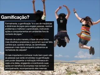 Gamificação?
Formalmente, a gamificação “é o uso de mecânicas
e dinâmicas de jogos para engajar pessoas, resolver
problemas e melhorar o aprendizado, motivando
ações e comportamentos em ambientes fora do
contexto de jogos.”

!
Dizendo de outra maneira, é fazer de uma forma
mais divertida e prazeirosa o que já tem que ser feito.
Lembra que, quando criança, as caminhadas
passavam mais rápido enquanto pulávamos as
rachaduras da calçada?

!
O mais importante é conhecer muito bem quem são
as pessoas que serão envolvidas na gamificação
para poder despertar a motivação intrínseca em
cada uma delas, engajando e incentivando suas
ações em benefício da empresa mas também, e
principalmente, recompensando elas mesmas.
http://www.sxc.hu/photo/1205207
 