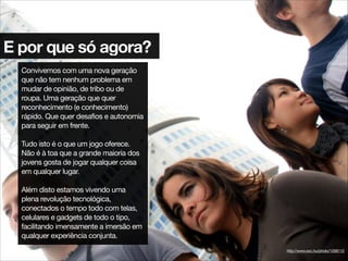 E por que só agora?
Convivemos com uma nova geração
que não tem nenhum problema em
mudar de opinião, de tribo ou de
roupa. Uma geração que quer
reconhecimento (e conhecimento)
rápido. Que quer desafios e autonomia
para seguir em frente.

!
Tudo isto é o que um jogo oferece.
Não é à toa que a grande maioria dos
jovens gosta de jogar qualquer coisa
em qualquer lugar.

!
Além disto estamos vivendo uma
plena revolução tecnológica,
conectados o tempo todo com telas,
celulares e gadgets de todo o tipo,
facilitando imensamente a imersão em
qualquer experiência conjunta.
http://www.sxc.hu/photo/1058112
 