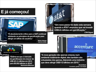 E já começou!
“É absolutamente crítico para a SAP continuar
adotando os princípios da gamificação para
atingir um bilhão de usuários.”
Mario Herger
Head de inovação
“A nova geração não apenas cresceu num
ambiente totalmente digital, eles também são
entusiastas dos games, liderando uma indústria
que deve atingir US$112 bilhões em 2015.”
Accenture
Consultoria, gestão e tecnologia
“Um novo passo foi dado esta semana
quando a AT&T anunciou que vai investir
US$3.8 milhões em gamificação.”
LTM Digest
“Estima-se que o mercado
de gamificação irá crescer de
US$ 421.3 milhões em 2013
para $5.502 bilhões in 2018”
MarketsAndMarkets
 