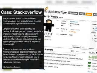 Case: Stackoverflow
Stackoverflow é uma comunidade de
programadores que se ajudam nas diversas
dúvidas que surgem invariavelmente.

!
Lançado em 2008, o site apostou na
motivação dos programadores em se ajudar e
implantou mecânicas no site que geram
reputação (pontos e badges) entre seus
usuários. Os melhores colocados ainda tem
alguns privilégios como moderar respostas
por exemplo.

!
O reconhecimento e o status são as
recompensas para os programadores e isto
foi o suficiente para que mais de 5 milhões de
perguntas fossem respondidas até hoje e
mensalmente consultadas por mais de 44
milhões de pessoas.

!
http://stackoverflow.com
 