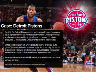Case: Detroit Pistons
Em 2012 o Detroit Pistons procurando novas formas de engajar
seus representantes de vendas resolveu fazer uma experiência:
implantou uma experiência gamificada com seus principais
produtos. O resultado foi um aumento de 18% nas vendas.

!
Então selecionaram um único produto chave, o “single-suite
game” (uma espécie de camarote vip) e fez outro rally dentro da
experiência. Placares em tempo real e atualizações constantes
incentivaram a comunicação entre os representantes.

!
Em 6 semanas faturaram US$ 500mil, metade da meta anual de
vendas do time.

!
http://blogs.salesforce.com/company/2013/09/gamification.html
 