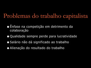 Problemas do trabalho capitalista
•Ênfase na competição em detrimento da
colaboração
•Qualidade sempre perde para lucratividade
•Salário não dá significado ao trabalho
•Alienação do resultado do trabalho
 