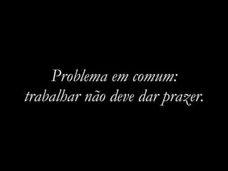 Problema em comum:
trabalhar não deve dar prazer.
 