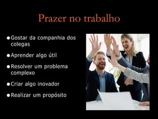 Prazer no trabalho
•Gostar da companhia dos
colegas
•Aprender algo útil
•Resolver um problema
complexo
•Criar algo inovador
•Realizar um propósito
 