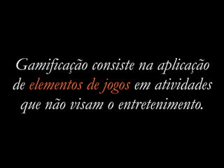 Gamificação consiste na aplicação
de elementos de jogos em atividades
que não visam o entretenimento.
 