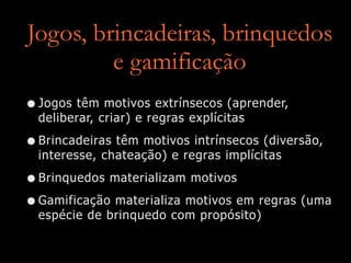 Jogos, brincadeiras, brinquedos
e gamificação
•Jogos têm motivos extrínsecos (aprender,
deliberar, criar) e regras explícitas
•Brincadeiras têm motivos intrínsecos (diversão,
interesse, chateação) e regras implícitas
•Brinquedos materializam motivos
•Gamificação materializa motivos em regras (uma
espécie de brinquedo com propósito)
 