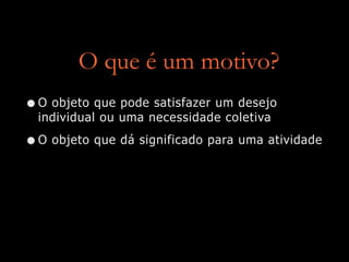 O que é um motivo?
•O objeto que pode satisfazer um desejo
individual ou uma necessidade coletiva
•O objeto que dá significado para uma atividade
 