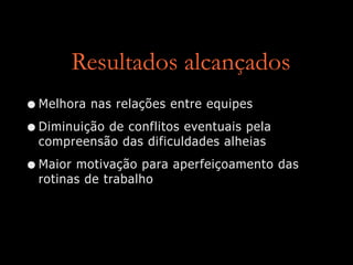 Resultados alcançados
•Melhora nas relações entre equipes
•Diminuição de conflitos eventuais pela
compreensão das dificuldades alheias
•Maior motivação para aperfeiçoamento das
rotinas de trabalho
 