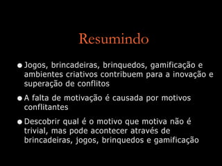 Resumindo
•Jogos, brincadeiras, brinquedos, gamificação e
ambientes criativos contribuem para a inovação e
superação de conflitos
•A falta de motivação é causada por motivos
conflitantes
•Descobrir qual é o motivo que motiva não é
trivial, mas pode acontecer através de
brincadeiras, jogos, brinquedos e gamificação
 