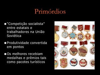Primórdios
•“Competição socialista”
entre estatais e
trabalhadores na União
Soviética
•Produtividade convertida
em pontos
•Os melhores recebiam
medalhas e prêmios tais
como pacotes turísticos
 