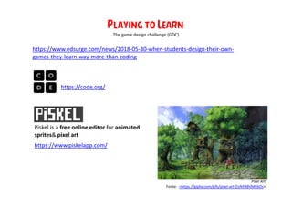 https://code.org/
https://www.edsurge.com/news/2018-05-30-when-students-design-their-own-
games-they-learn-way-more-than-coding
Playing to Learn
https://www.piskelapp.com/
The game design challenge (GDC)
Piskel is a free online editor for animated
sprites& pixel art
Pixel Art
Fonte: <https://giphy.com/gifs/pixel-art-ZisNY4BVMK6Os>
 