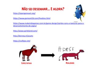 https://opengameart.org/
https://www.gameart2d.com/freebies.html
https://www.makeindiegames.com.br/game-design/sprites-sons-e-texturas-para-o-
desenvolvimento-de-jogos/
http://www.spriteland.com/
http://kenney.nl/assets
https://craftpix.net/
Não sei desenhar... E agora?
Expectativa Realidade
 
