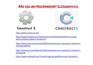 https://editor.construct.net/
https://www.scirra.com/tutorials/262/comeando-com-o-construct-2-tutorial-in-
portuguese
https://www.kickstarter.com/projects/mammothinteractive/learn-to-make-
games-without-coding-in-construct-3
Não sou um programador! Ggzzuuiiisssss
https://www.scirra.com/tutorials/262/comeando-com-o-construct-2-tutorial-in-
portuguese#h2a5
https://www.satellasoft.com/?materia=jogo-de-plataforma-com-construct-2
 