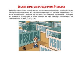 A máquina não pode ser entendida como um simples material didático, pois isto implicaria
no uso da mesma pedagogia, da mesma linguagem sob uma pretensa “modernização” ou
ainda “inclusão digital”, o simples uso do computador não inclui; o que inclui é a linguagem
é a modificação na linguagem, é no ser com eles, em uma pedagogia fundamentada em
transformações. (TONÉIS, 2015, p. 24)
O game como um espaço para Pesquisa
 