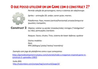 Permite seleção de personagens; menu e sistemas de vida/energia
Sprites – animação 2D: andar; correr pular; morrer;
Plataformas: fixas; moveis (vertical/horizontal) arrastar/empurrar
(puzzles); trampolim;
Objetos: coletar ou perder (moedas/vida); inimigos (“inteligentes”
ou não); pontuações /variáveis
Ataques: Socos; chutes; Tiros; sistema de tower defense; quebrar
Outros modelos:
Quiz;
RPG (diálogos/ pistas/ textos/ inventário)
O que posso utilizar em um Game com o construct 2?
https://gamedevelopment.tutsplus.com/tutorials/make-a-megaman-inspired-game-in-
construct-2--gamedev-13815
Exemplo com jogo de plataforma como o que começamos:
Estilo RPG
http://ludumdare.com/compo/tag/construct2/page/2/
 