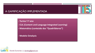 A GAMIFICAÇÃO IMPLEMENTADA
Daniela Guimarães || danidesg@gmail.com
- Turma 7.º ano
- CLIL (Content and Language Integrated Learning)
- Matemática (conteúdo dos “Quadriláteros”)
- Modelo Octalysis
 