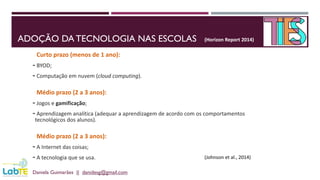 ADOÇÃO DA TECNOLOGIA NAS ESCOLAS
Daniela Guimarães || danidesg@gmail.com
Curto prazo (menos de 1 ano):
- BYOD;
- Computação em nuvem (cloud computing).
Médio prazo (2 a 3 anos):
- Jogos e gamificação;
- Aprendizagem analítica (adequar a aprendizagem de acordo com os comportamentos
tecnológicos dos alunos).
Médio prazo (2 a 3 anos):
- A Internet das coisas;
- A tecnologia que se usa.
(Horizon Report 2014)
(Johnson et al., 2014)
 