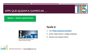 APPS QUE AJUDAM A GAMIFICAR …
Daniela Guimarães || danidesg@gmail.com
Quizizz – Vamos experimentar
https://cdn.pixabay.com/photo/2015/11/26/
07/46/start-1063441_960_720.jpg
Tarefa 2:
1. Vá a https://quizizz.com/join
2. [enter code] colocar o código projetado;
3. Quanto mais rápido melhor.
 