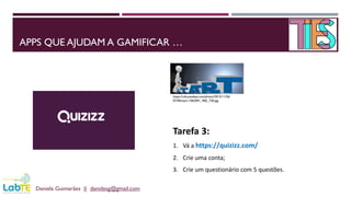 APPS QUE AJUDAM A GAMIFICAR …
Daniela Guimarães || danidesg@gmail.com
https://cdn.pixabay.com/photo/2015/11/26/
07/46/start-1063441_960_720.jpg
Tarefa 3:
1. Vá a https://quizizz.com/
2. Crie uma conta;
3. Crie um questionário com 5 questões.
 