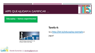 APPS QUE AJUDAM A GAMIFICAR …
Daniela Guimarães || danidesg@gmail.com
Educaplay – Vamos experimentar
https://cdn.pixabay.com/photo/2015/11/26/
07/46/start-1063441_960_720.jpg
Tarefa 4:
Vá a http://bit.ly/educaplay-exemplo e
jogue!
 