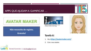 APPS QUE AJUDAM A GAMIFICAR …
Daniela Guimarães || danidesg@gmail.com
https://cdn.pixabay.com/photo/2015/11/26/
07/46/start-1063441_960_720.jpg
Tarefa 6:
1. Vá a https://avatarmaker.com/
2. Crie o seu avatar.
Não necessita de registo;
Gratuita!
 