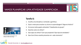 VAMOS PLANIFICAR UMA ATIVIDADE GAMIFICADA…
Daniela Guimarães || danidesg@gmail.com
https://cdn.pixabay.com/photo/2015/11/26/
07/46/start-1063441_960_720.jpg
Tarefa 6:
1. Escolha uma disciplina e conteúdo a gamificar;
2. Qual o mote para envolver os alunos na aprendizagem? Alguma história?
3. Os alunos terão papéis atribuídos? Trabalharão em grupo?
4. Quantas aulas vai utilizar?
5. Que apps vai utilizar? Com que propósito? Que tipo de atividades?
6. Que Core Drives estarão presentes em cada momento?
 