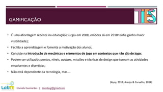 GAMIFICAÇÃO
Daniela Guimarães || danidesg@gmail.com
• É uma abordagem recente na educação (surgiu em 2008, embora só em 2010 tenha ganho maior
visibilidade);
• Facilita a aprendizagem e fomenta a motivação dos alunos;
• Consiste na introdução de mecânicas e elementos de jogo em contextos que não são de jogo;
• Podem ser utilizados pontos, níveis, avatars, missões e técnicas de design que tornam as atividades
envolventes e divertidas;
• Não está dependente da tecnologia, mas …
(Kapp, 2013; Araújo & Carvalho, 2014)
 